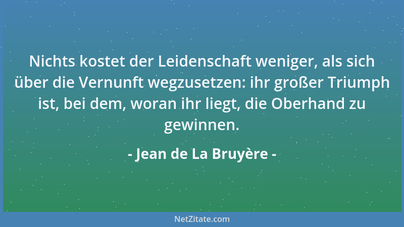 Jean de La Bruyère - Nichts kostet der Leidenschaft weniger, als sich über die Vernunft wegzusetzen: ihr großer Triumph ist...