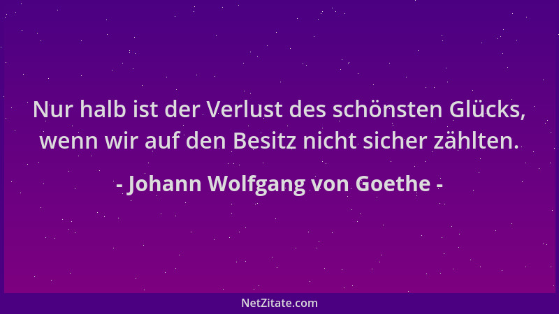 Johann Wolfgang von Goethe - Nur halb ist der Verlust des schönsten Glücks, wenn wir auf den Besitz nicht sicher zählten....
