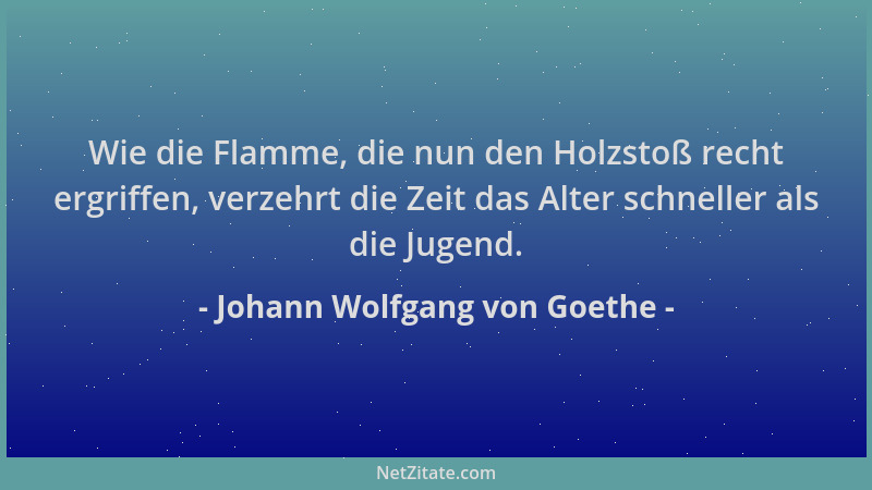 Johann Wolfgang von Goethe - Wie die Flamme, die nun den Holzstoß recht ergriffen, verzehrt die Zeit das Alter schneller al...