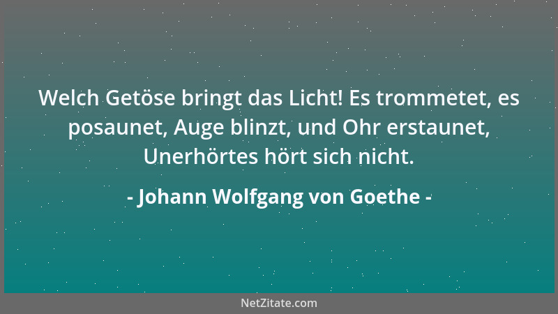 Johann Wolfgang von Goethe - Welch Getöse bringt das Licht! Es trommetet, es posaunet, Auge blinzt, und Ohr erstaunet, Uner...