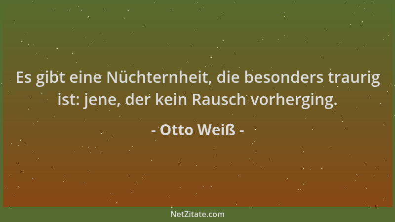 Otto Weiß - Es gibt eine Nüchternheit, die besonders traurig ist: jene, der kein Rausch vorherging....