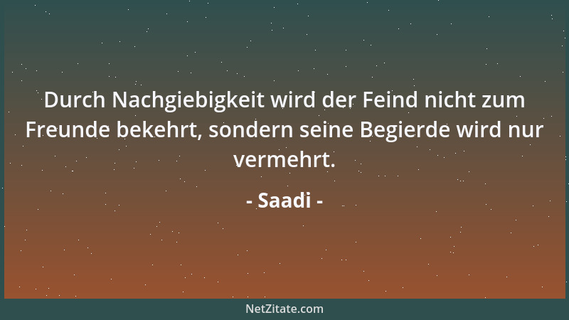 Saadi - Durch Nachgiebigkeit wird der Feind nicht zum Freunde bekehrt, sondern seine Begierde wird nur vermehrt....