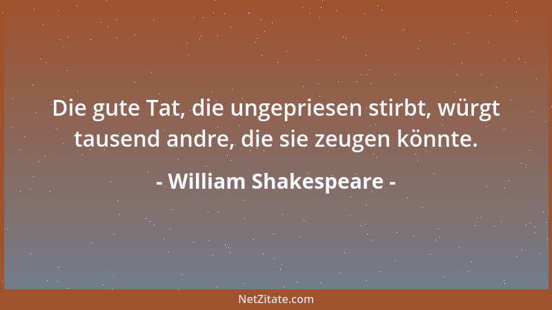 William Shakespeare - Die gute Tat, die ungepriesen stirbt, würgt tausend andre, die sie zeugen könnte....