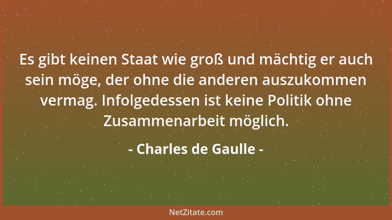 Charles de Gaulle - Es gibt keinen Staat wie groß und mächtig er auch sein möge, der ohne die anderen auszukommen vermag. I...
