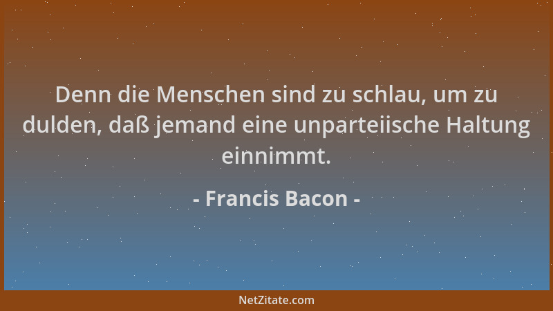 Francis Bacon - Denn die Menschen sind zu schlau, um zu dulden, daß jemand eine unparteiische Haltung einnimmt....