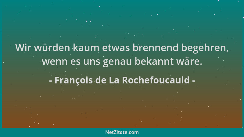 François de La Rochefoucauld - Wir würden kaum etwas brennend begehren, wenn es uns genau bekannt wäre....