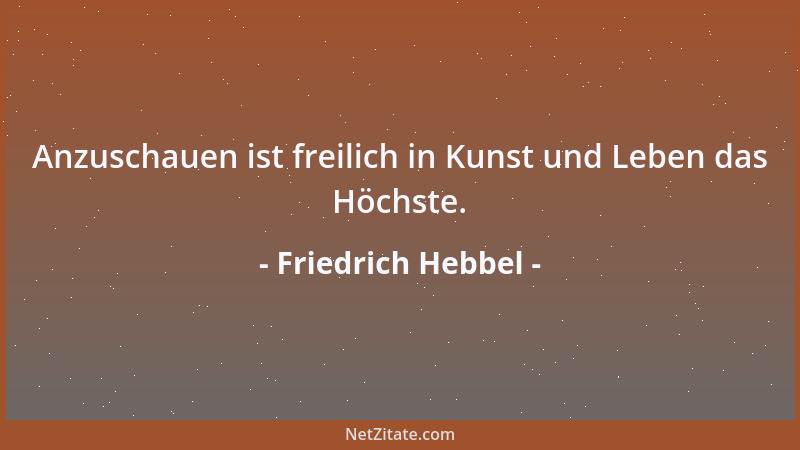 Friedrich Hebbel - Anzuschauen ist freilich in Kunst und Leben das Höchste....