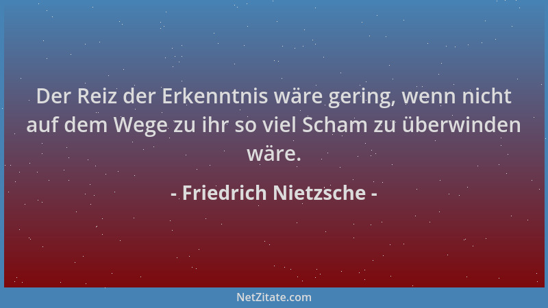 Friedrich Nietzsche - Der Reiz der Erkenntnis wäre gering, wenn nicht auf dem Wege zu ihr so viel Scham zu überwinden wäre....