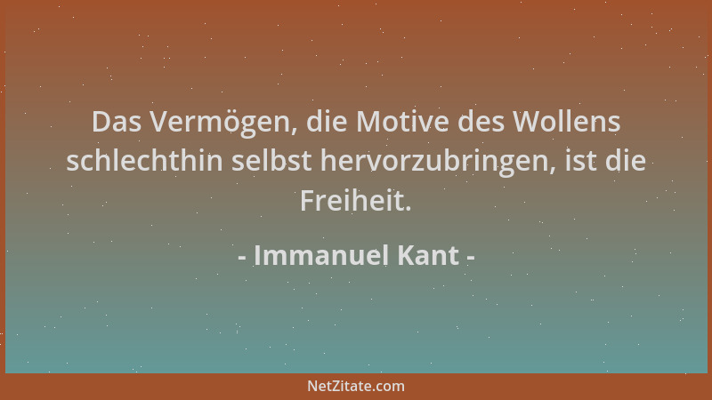 Immanuel Kant - Das Vermögen, die Motive des Wollens schlechthin selbst hervorzubringen, ist die Freiheit....