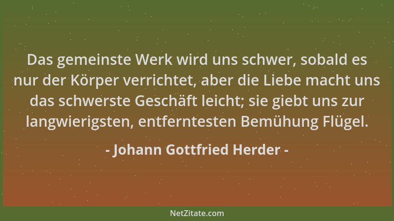 Johann Gottfried Herder - Das gemeinste Werk wird uns schwer, sobald es nur der Körper verrichtet, aber die Liebe macht uns...