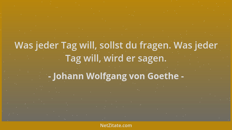 Johann Wolfgang von Goethe - Was jeder Tag will, sollst du fragen. Was jeder Tag will, wird er sagen....