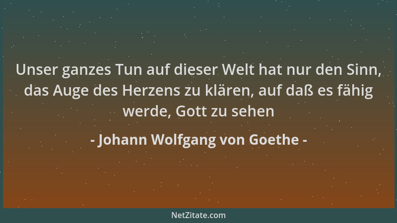 Johann Wolfgang von Goethe - Unser ganzes Tun auf dieser Welt hat nur den Sinn, das Auge des Herzens zu klären, auf daß es...