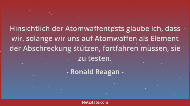 Ronald Reagan - Hinsichtlich der Atomwaffentests glaube ich, dass wir, solange wir uns auf Atomwaffen als Element der Absch...