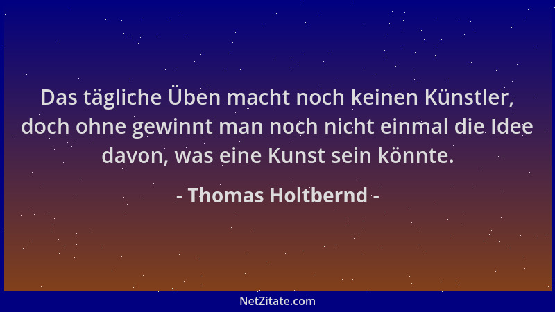 Thomas Holtbernd - Das tägliche Üben macht noch keinen Künstler, doch ohne gewinnt man noch nicht einmal die Idee davon, wa...
