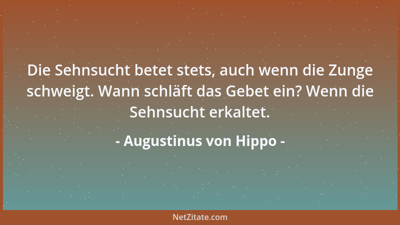 Augustinus von Hippo - Die Sehnsucht betet stets, auch wenn die Zunge schweigt. Wann schläft das Gebet ein? Wenn die Sehnsu...