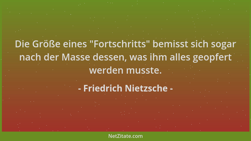 Friedrich Nietzsche - Die Größe eines  "Fortschritts " bemisst sich sogar nach der Masse dessen, was ihm alles geopfert werde...