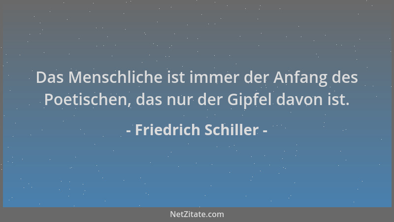 Friedrich Schiller - Das Menschliche ist immer der Anfang des Poetischen, das nur der Gipfel davon ist....