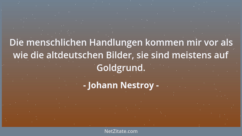 Johann Nestroy - Die menschlichen Handlungen kommen mir vor als wie die altdeutschen Bilder, sie sind meistens auf Goldgrun...