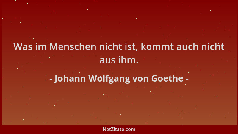 Johann Wolfgang von Goethe - Was im Menschen nicht ist, kommt auch nicht aus ihm....