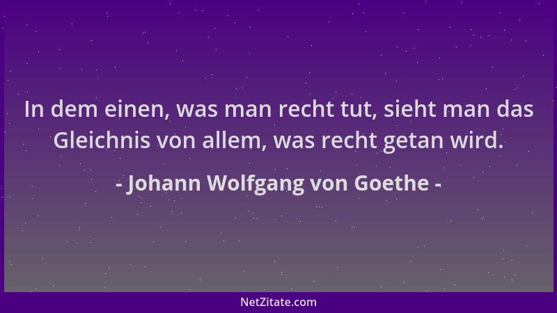 Johann Wolfgang von Goethe - In dem einen, was man recht tut, sieht man das Gleichnis von allem, was recht getan wird....