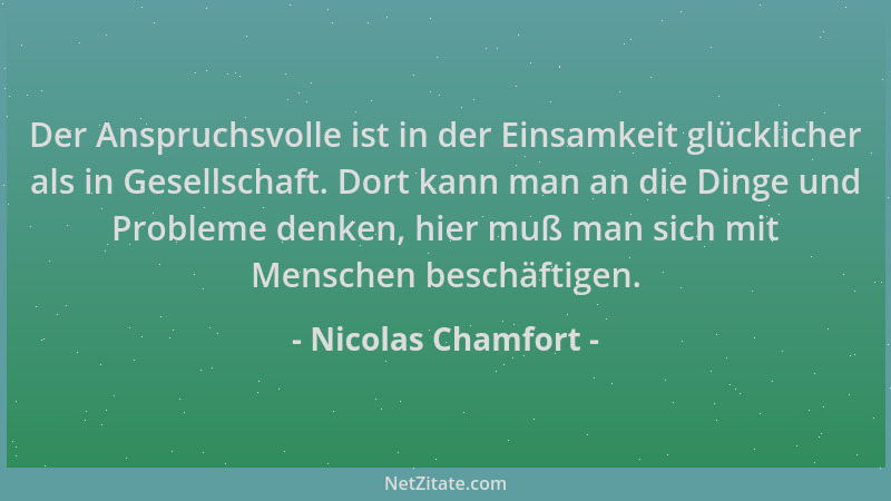 Nicolas Chamfort - Der Anspruchsvolle ist in der Einsamkeit glücklicher als in Gesellschaft. Dort kann man an die Dinge und...