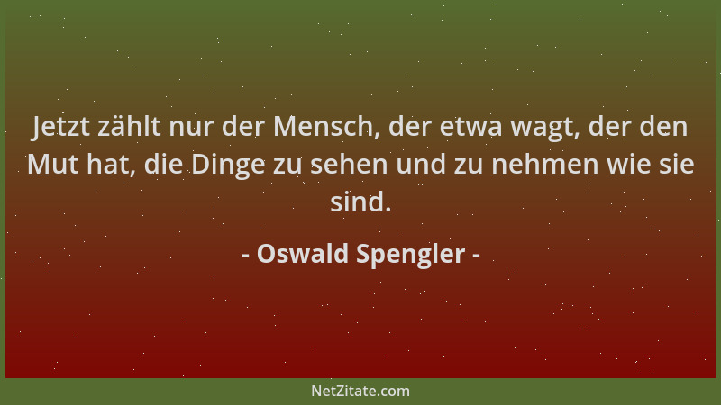 Oswald Spengler - Jetzt zählt nur der Mensch, der etwa wagt, der den Mut hat, die Dinge zu sehen und zu nehmen wie sie sind...