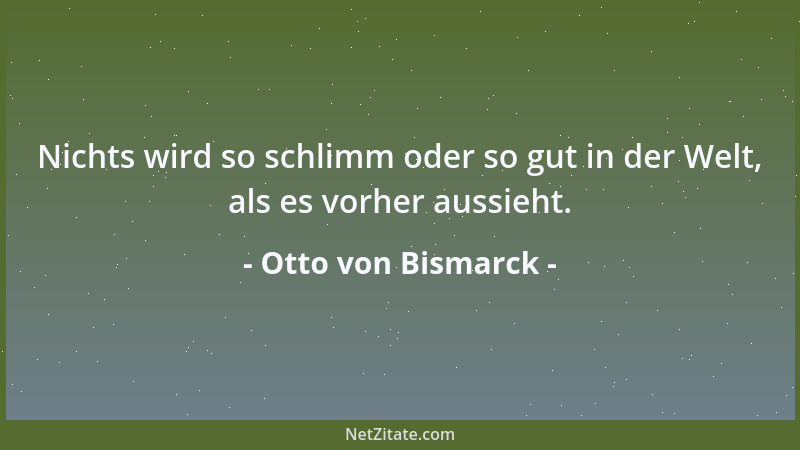 Otto von Bismarck - Nichts wird so schlimm oder so gut in der Welt, als es vorher aussieht....