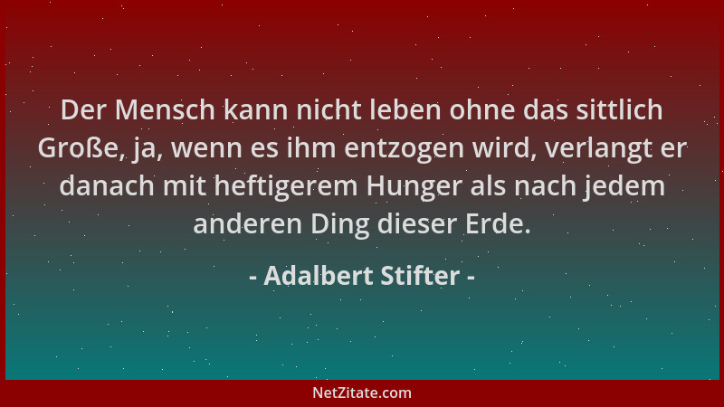 Adalbert Stifter - Der Mensch kann nicht leben ohne das sittlich Große, ja, wenn es ihm entzogen wird, verlangt er danach m...