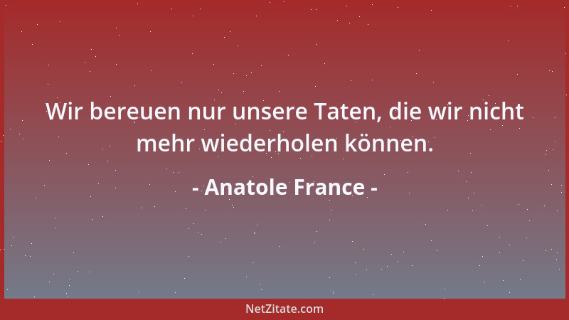 Anatole France - Wir bereuen nur unsere Taten, die wir nicht mehr wiederholen können....