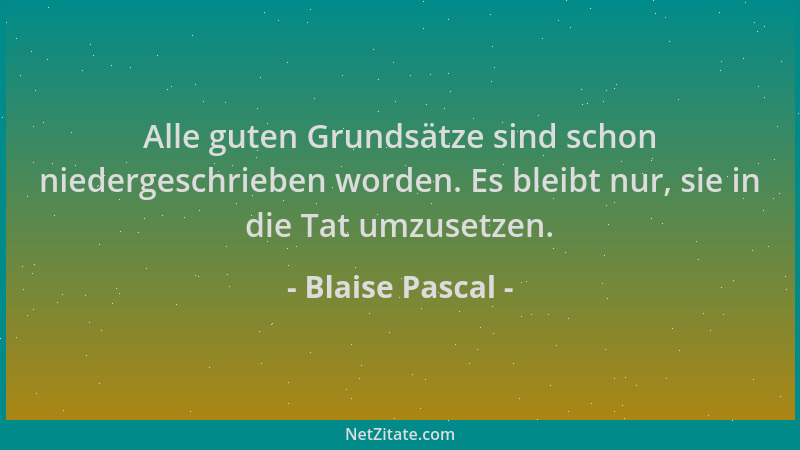Blaise Pascal - Alle guten Grundsätze sind schon niedergeschrieben worden. Es bleibt nur, sie in die Tat umzusetzen....