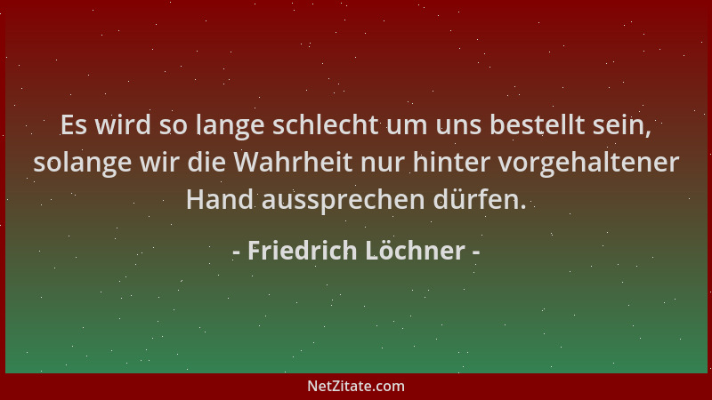 Friedrich Löchner - Es wird so lange schlecht um uns bestellt sein, solange wir die Wahrheit nur hinter vorgehaltener Hand...