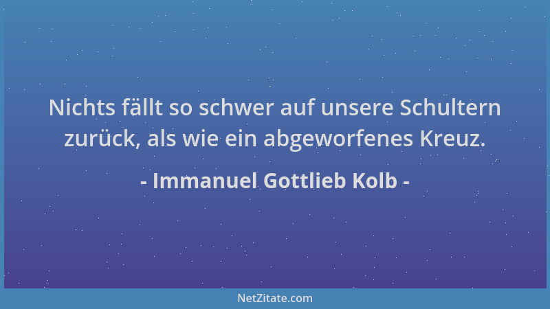 Immanuel Gottlieb Kolb - Nichts fällt so schwer auf unsere Schultern zurück, als wie ein abgeworfenes Kreuz....