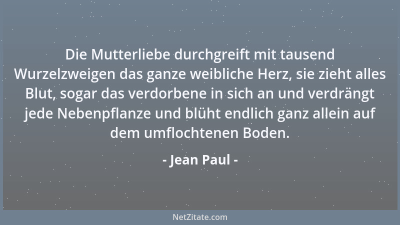 Jean Paul - Die Mutterliebe durchgreift mit tausend Wurzelzweigen das ganze weibliche Herz, sie zieht alles Blut, sogar das...