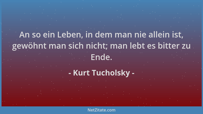 Kurt Tucholsky - An so ein Leben, in dem man nie allein ist, gewöhnt man sich nicht; man lebt es bitter zu Ende....