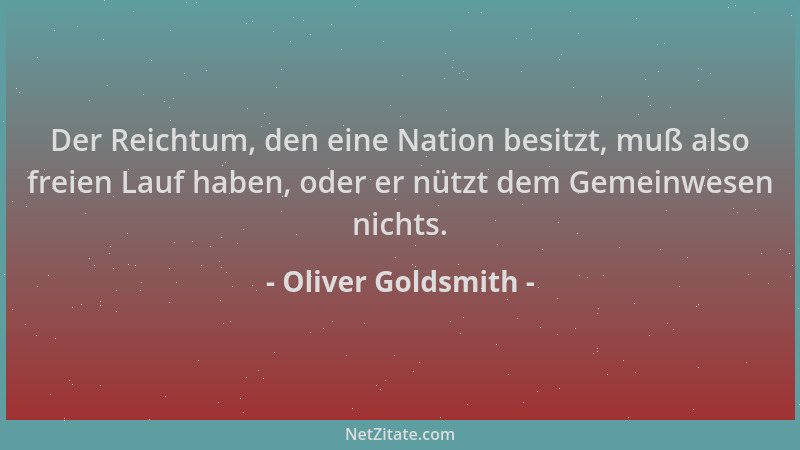 Oliver Goldsmith - Der Reichtum, den eine Nation besitzt, muß also freien Lauf haben, oder er nützt dem Gemeinwesen nichts....