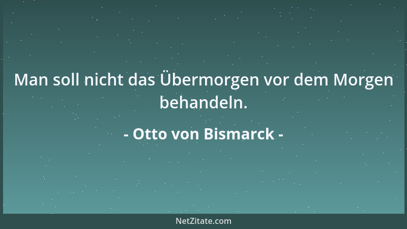 Otto von Bismarck - Man soll nicht das Übermorgen vor dem Morgen behandeln....