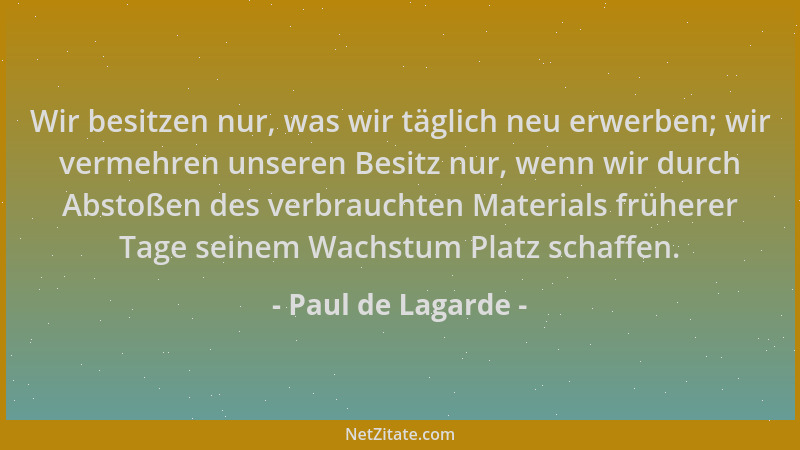 Paul de Lagarde - Wir besitzen nur, was wir täglich neu erwerben; wir vermehren unseren Besitz nur, wenn wir durch Abstoßen...