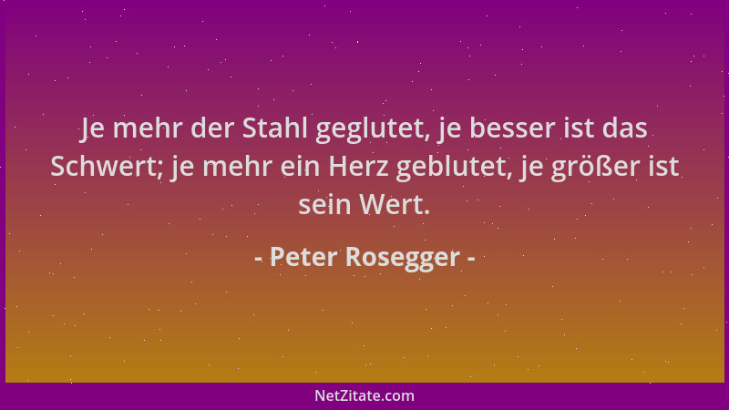 Peter Rosegger - Je mehr der Stahl geglutet, je besser ist das Schwert; je mehr ein Herz geblutet, je größer ist sein Wert....