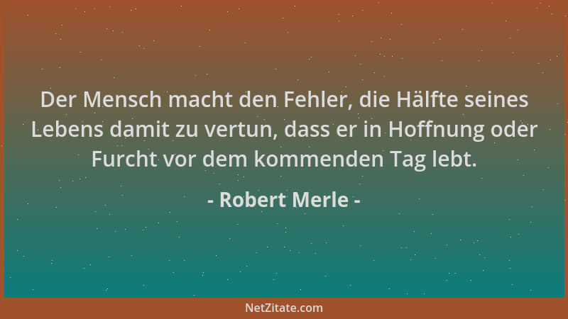 Robert Merle - Der Mensch macht den Fehler, die Hälfte seines Lebens damit zu vertun, dass er in Hoffnung oder Furcht vor d...