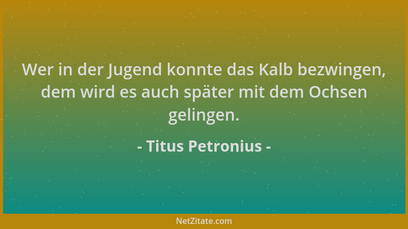 Titus Petronius - Wer in der Jugend konnte das Kalb bezwingen, dem wird es auch später mit dem Ochsen gelingen....
