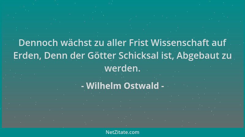 Wilhelm Ostwald - Dennoch wächst zu aller Frist Wissenschaft auf Erden, Denn der Götter Schicksal ist, Abgebaut zu werden....