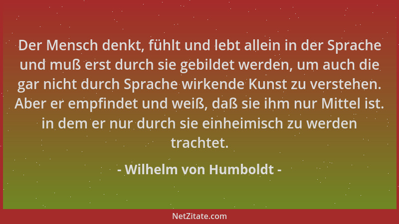 Wilhelm von Humboldt - Der Mensch denkt, fühlt und lebt allein in der Sprache und muß erst durch sie gebildet werden, um au...