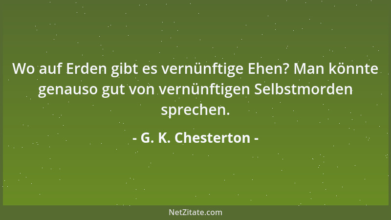G. K. Chesterton - Wo auf Erden gibt es vernünftige Ehen? Man könnte genauso gut von vernünftigen Selbstmorden sprechen....