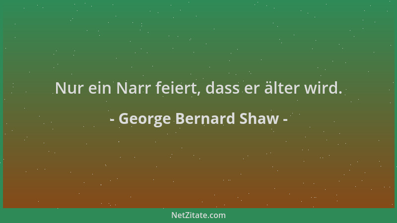 George Bernard Shaw - Nur ein Narr feiert, dass er älter wird....