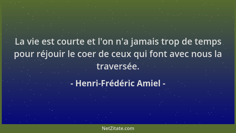 Henri-Frédéric Amiel - La vie est courte et l 'on n 'a jamais trop de temps pour réjouir le coer de ceux qui font avec nous l...