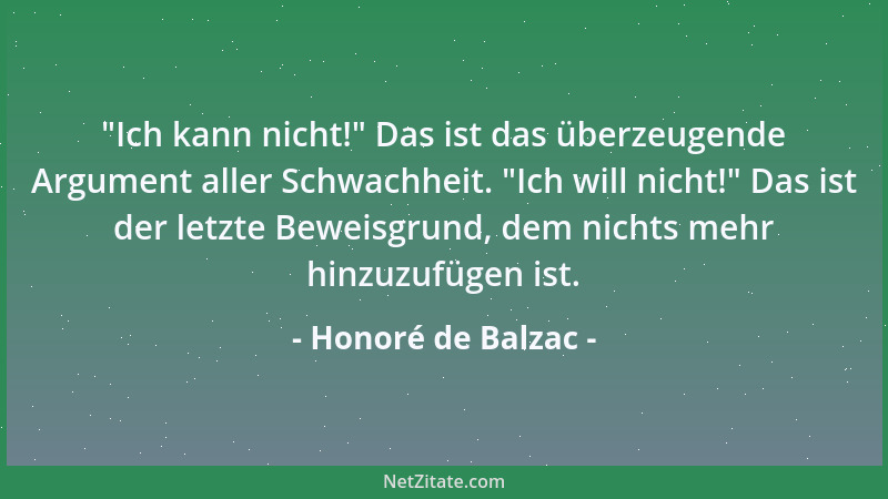 Honoré de Balzac -  "Ich kann nicht! " Das ist das überzeugende Argument aller Schwachheit.  "Ich will nicht! " Das ist der let...