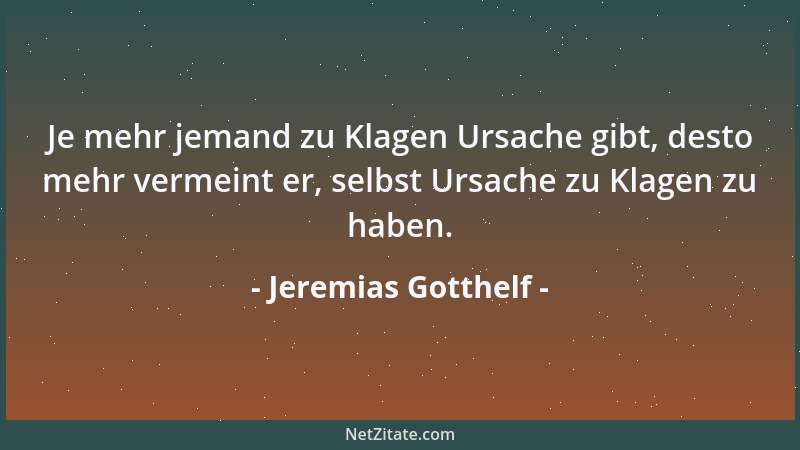 Jeremias Gotthelf - Je mehr jemand zu Klagen Ursache gibt, desto mehr vermeint er, selbst Ursache zu Klagen zu haben....