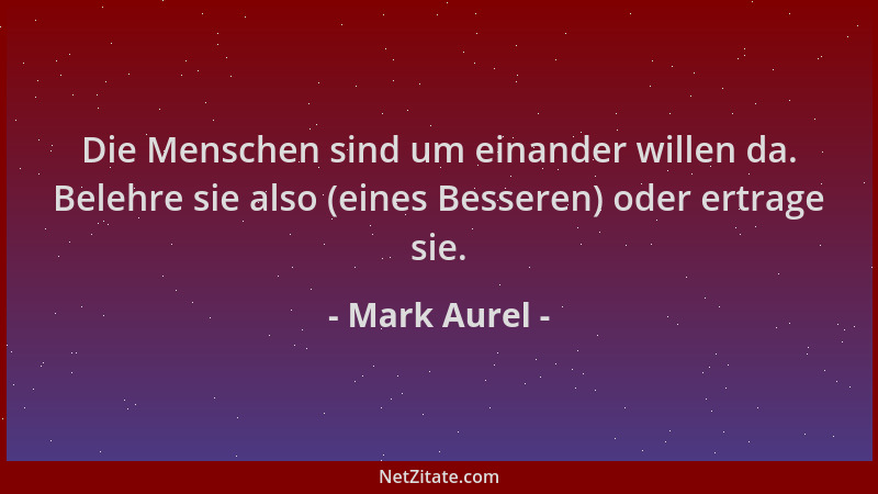 Mark Aurel - Die Menschen sind um einander willen da. Belehre sie also (eines Besseren) oder ertrage sie....