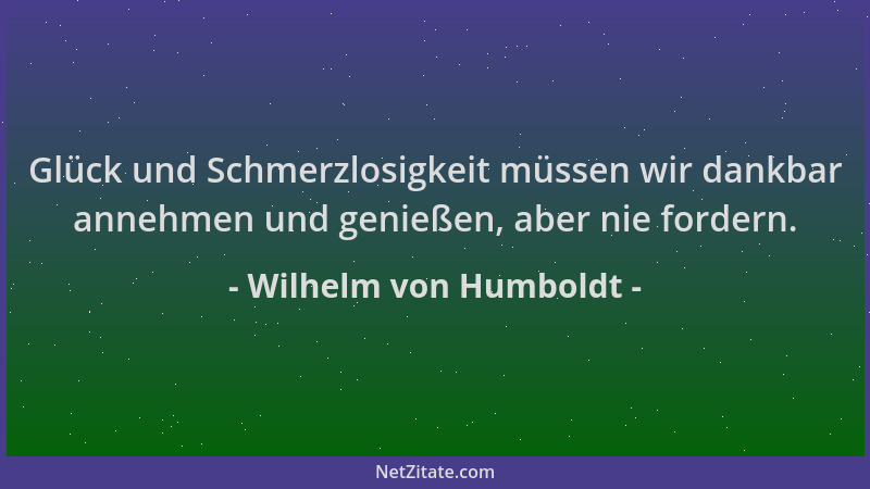 Wilhelm von Humboldt - Glück und Schmerzlosigkeit müssen wir dankbar annehmen und genießen, aber nie fordern....