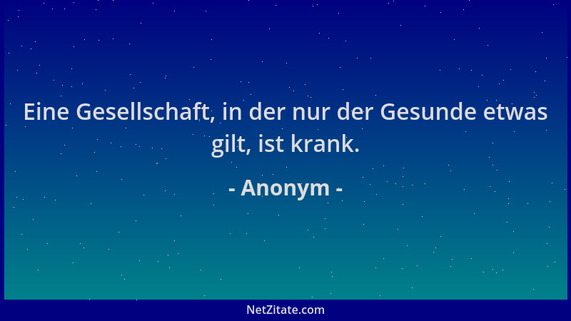 Anonym - Eine Gesellschaft, in der nur der Gesunde etwas gilt, ist krank....